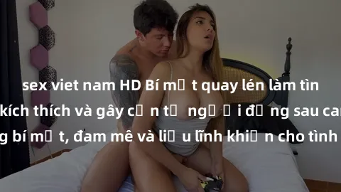 sex viet nam HD Bí mật quay lén làm tình: Câu chuyện đầy kích thích và gây cấn từ người đứng sau camera. Hành động bí mật, đam mê và liều lĩnh khiến cho tình yêu trở nên mãnh liệt hơn bao giờ hết.