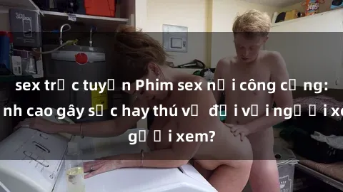 sex trực tuyến Phim sex nơi công cộng: Đỉnh cao gây sốc hay thú vị đối với người xem?