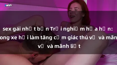 sex gái nhật bản Trải nghiệm hứa hẹn: Sex trong xe hơi làm tăng cảm giác thú vị và mãnh liệt