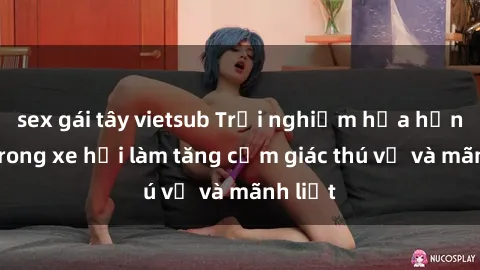 sex gái tây vietsub Trải nghiệm hứa hẹn: Sex trong xe hơi làm tăng cảm giác thú vị và mãnh liệt
