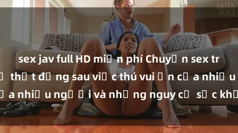 sex jav full HD miễn phí Chuyện sex trong nhà vệ sinh: Sự thật đằng sau việc thú vui ẩn của nhiều người và những nguy cơ sức khỏe cần lưu ý