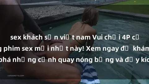 sex khách sạn việt nam Vui chơi 4P cực kỳ hấp dẫn trong phim sex mới nhất này! Xem ngay để khám phá những cảnh quay nóng bỏng và đầy kích thích của bộ phim này!