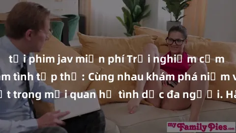 tải phim jav miễn phí Trải nghiệm cảm xúc mới mẻ với làm tình tập thể: Cùng nhau khám phá niềm vui và sự mãnh liệt trong mối quan hệ tình dục đa người. Hãy thử ngay để biết cảm giác thú vị này!