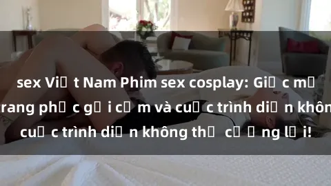 sex Việt Nam Phim sex cosplay: Giấc mơ  cùng những bộ trang phục gợi cảm và cuộc trình diễn không thể cưỡng lại!