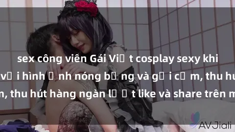 sex công viên Gái Việt cosplay sexy khiến fan phát cuồng với hình ảnh nóng bỏng và gợi cảm, thu hút hàng ngàn lượt like và share trên mạng xã hội.