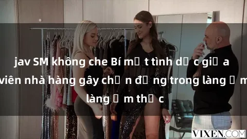 jav SM không che Bí mật tình dục giữa nhân viên nhà hàng gây chấn động trong làng ẩm thực