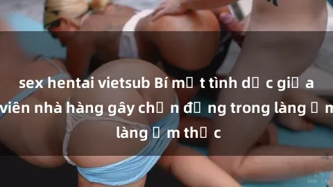 sex hentai vietsub Bí mật tình dục giữa nhân viên nhà hàng gây chấn động trong làng ẩm thực