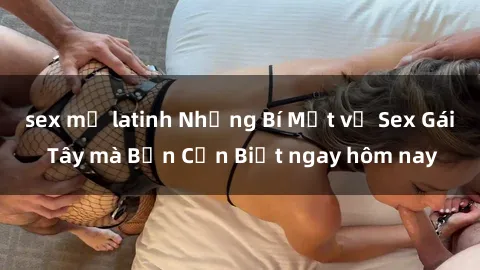 sex mỹ latinh Những Bí Mật về Sex Gái Tây mà Bạn Cần Biết ngay hôm nay