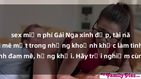 sex miễn phí Gái Nga xinh đẹp, tài năng khiến bạn phải mê mệt trong những khoảnh khắc làm tình đam mê, hứng khởi. Hãy trải nghiệm cùng họ ngay hôm nay!