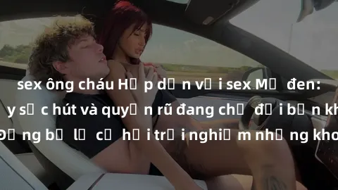 sex ông cháu Hấp dẫn với sex Mỹ đen: Những bí mật đầy sức hút và quyến rũ đang chờ đợi bạn khám phá! Đừng bỏ lỡ cơ hội trải nghiệm những khoảnh khắc mãnh liệt và đam mê!