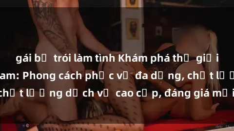 gái bị trói làm tình Khám phá thế giới của gái gọi Việt Nam: Phong cách phục vụ đa dạng, chất lượng dịch vụ cao cấp, đáng giá mọi khoản chi phí