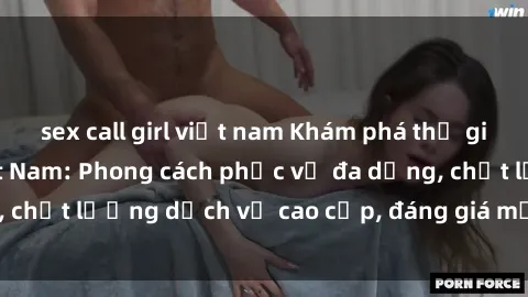 sex call girl việt nam Khám phá thế giới của gái gọi Việt Nam: Phong cách phục vụ đa dạng, chất lượng dịch vụ cao cấp, đáng giá mọi khoản chi phí