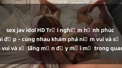 sex jav idol HD Trải nghiệm hạnh phúc khi làm tình với gái đẹp – cùng nhau khám phá niềm vui và sự lãng mạn đầy mới mẻ trong quan hệ của bạn.