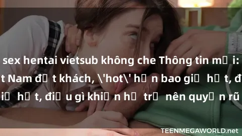 sex hentai vietsub không che Thông tin mới: Gái call girl Việt Nam đắt khách, 'hot' hơn bao giờ hết, điều gì khiến họ trở nên quyến rũ và đáng chú ý?