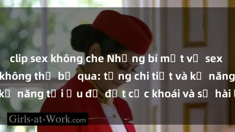 clip sex không che Những bí mật về sex người lớn mà bạn không thể bỏ qua: từng chi tiết và kỹ năng tối ưu để đạt cực khoái và sự hài lòng tối đa.