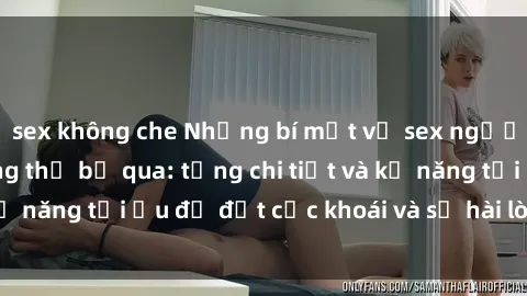 sex không che Những bí mật về sex người lớn mà bạn không thể bỏ qua: từng chi tiết và kỹ năng tối ưu để đạt cực khoái và sự hài lòng tối đa.