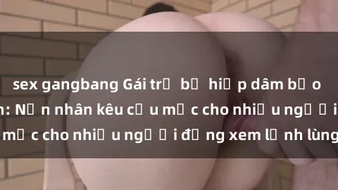 sex gangbang Gái trẻ bị hiếp dâm bạo lực trong công viên: Nạn nhân kêu cứu mặc cho nhiều người đứng xem lạnh lùng