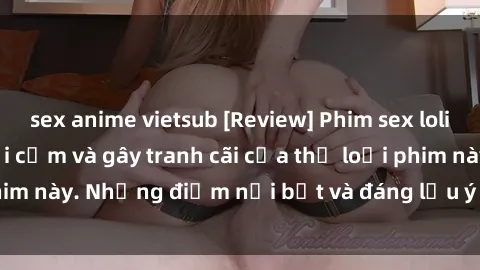 sex anime vietsub [Review] Phim sex loli: Đánh giá về sự gợi cảm và gây tranh cãi của thể loại phim này. Những điểm nổi bật và đáng lưu ý khi xem phim loli.