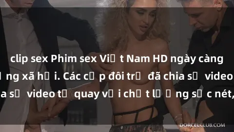 clip sex Phim sex Việt Nam HD ngày càng phổ biến trên mạng xã hội. Các cặp đôi trẻ đã chia sẻ video tự quay với chất lượng sắc nét, gợi cảm.