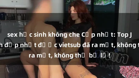sex học sinh không che Cập nhật: Top JAV idol xinh đẹp nhất được vietsub đã ra mắt, không thể bỏ lỡ!