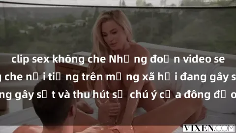 clip sex không che Những đoạn video sex Việt Nam không che nổi tiếng trên mạng xã hội đang gây sốt và thu hút sự chú ý của đông đảo người xem.