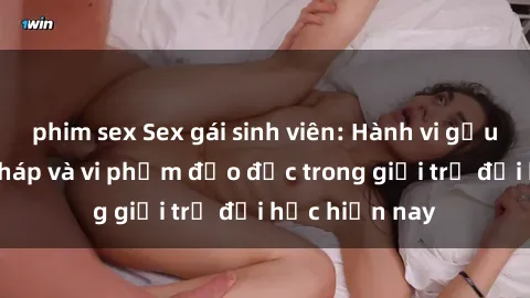 phim sex Sex gái sinh viên: Hành vi gấu không hợp pháp và vi phạm đạo đức trong giới trẻ đại học hiện nay