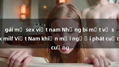 gái mỹ sex việt nam Những bí mật về sex milf Việt Nam khiến mọi người phát cuồng