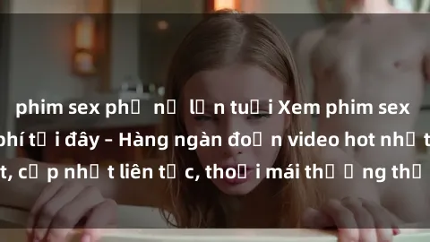 phim sex phụ nữ lớn tuổi Xem phim sex không che miễn phí tại đây – Hàng ngàn đoạn video hot nhất, cập nhật liên tục, thoải mái thưởng thức mà không tốn kém.