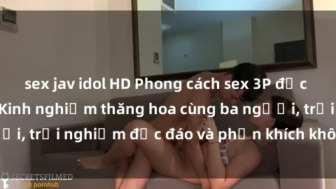 sex jav idol HD Phong cách sex 3P độc đáo tại Việt Nam: Kinh nghiệm thăng hoa cùng ba người, trải nghiệm độc đáo và phấn khích không thể bỏ lỡ!