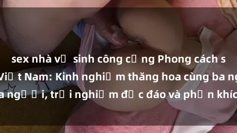 sex nhà vệ sinh công cộng Phong cách sex 3P độc đáo tại Việt Nam: Kinh nghiệm thăng hoa cùng ba người, trải nghiệm độc đáo và phấn khích không thể bỏ lỡ!