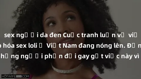 sex người da đen Cuộc tranh luận về việc có nên hợp pháp hóa sex loli ở Việt Nam đang nóng lên. Đồng thời, cũng có những người phản đối gay gắt việc này vì lo ngại về tác động tiêu cực lên trẻ em và x