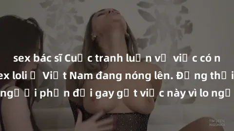 sex bác sĩ Cuộc tranh luận về việc có nên hợp pháp hóa sex loli ở Việt Nam đang nóng lên. Đồng thời, cũng có những người phản đối gay gắt việc này vì lo ngại về tác động tiêu cực lên trẻ em và xã hội.