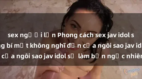sex người lớn Phong cách sex jav idol siêu hấp dẫn: Những bí mật không nghĩ đến của ngôi sao jav idol sẽ làm bạn ngạc nhiên!