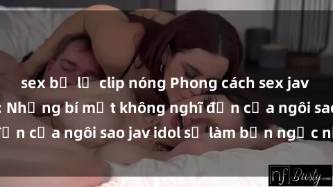 sex bị lộ clip nóng Phong cách sex jav idol siêu hấp dẫn: Những bí mật không nghĩ đến của ngôi sao jav idol sẽ làm bạn ngạc nhiên!