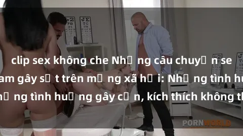 clip sex không che Những câu chuyện sex sinh viên Việt Nam gây sốt trên mạng xã hội: Những tình huống gây cấn, kích thích không thể bỏ qua