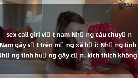 sex call girl việt nam Những câu chuyện sex sinh viên Việt Nam gây sốt trên mạng xã hội: Những tình huống gây cấn, kích thích không thể bỏ qua