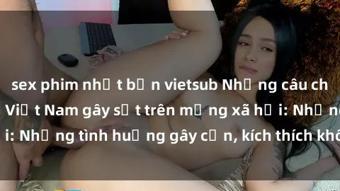sex phim nhật bản vietsub Những câu chuyện sex sinh viên Việt Nam gây sốt trên mạng xã hội: Những tình huống gây cấn, kích thích không thể bỏ qua