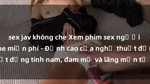 sex jav không che Xem phim sex người Pháp vietsub online miễn phí - Đỉnh cao của nghệ thuật đồng tính nam, đam mỹ và lãng mạn từ xứ sở hoa hồng!