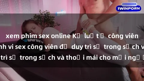 xem phim sex online Kỷ luật ở công viên: Chấn chỉnh hành vi sex công viên để duy trì sự trong sạch và thoải mái cho mọi người.