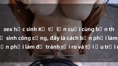 sex học sinh Kể từ lần cuối cùng bạn thực hành sex nhà vệ sinh công cộng, đây là cách bạn phải làm để tránh rủi ro và tối ưu trải nghiệm.