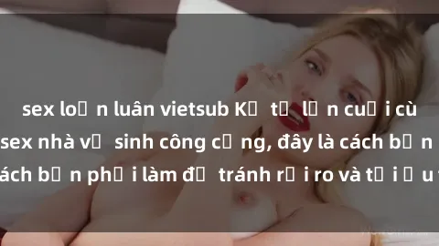 sex loạn luân vietsub Kể từ lần cuối cùng bạn thực hành sex nhà vệ sinh công cộng, đây là cách bạn phải làm để tránh rủi ro và tối ưu trải nghiệm.