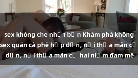 sex không che nhật bản Khám phá không gian độc đáo tại sex quán cà phê hấp dẫn, nơi thỏa mãn cả hai niềm đam mê