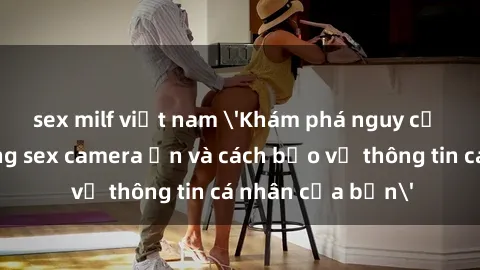 sex milf việt nam 'Khám phá nguy cơ của việc sử dụng sex camera ẩn và cách bảo vệ thông tin cá nhân của bạn'