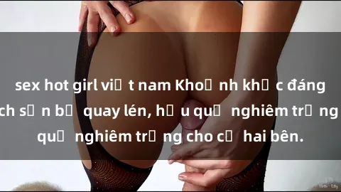 sex hot girl việt nam Khoảnh khắc đáng buồn: Sex khách sạn bị quay lén, hậu quả nghiêm trọng cho cả hai bên.