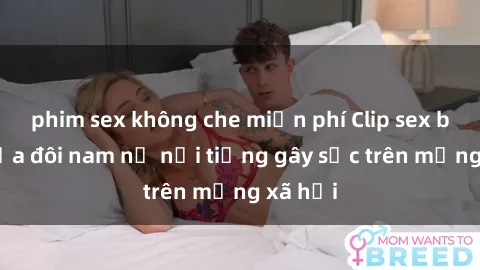 phim sex không che miễn phí Clip sex bị lộ của đôi nam nữ nổi tiếng gây sốc trên mạng xã hội