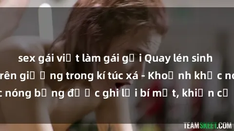 sex gái việt làm gái gọi Quay lén sinh viên làm tình ngay trên giường trong kí túc xá - Khoảnh khắc nóng bỏng được ghi lại bí mật, khiến cả trường học xôn xao.