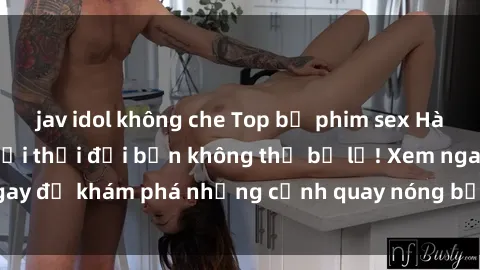 jav idol không che Top bộ phim sex Hàn Quốc hot nhất mọi thời đại bạn không thể bỏ lỡ! Xem ngay để khám phá những cảnh quay nóng bỏng, đầy nghẹt thở!