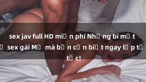 sex jav full HD miễn phí Những bí mật về sex gái Mỹ mà bạn cần biết ngay lập tức!