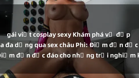 gái việt cosplay sexy Khám phá vẻ đẹp tự nhiên và văn hóa đa dạng qua sex châu Phi: Điểm đến độc đáo cho những trải nghiệm khó quên