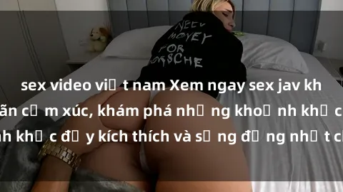 sex video việt nam Xem ngay sex jav không che để thỏa mãn cảm xúc, khám phá những khoảnh khắc đầy kích thích và sống động nhất chỉ trong click!